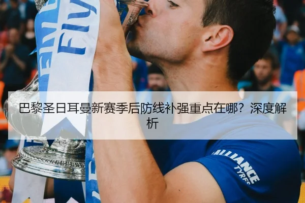 巴黎圣日耳曼新赛季后防线补强重点在哪？深度解析